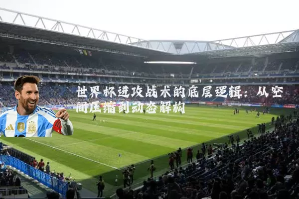 世界杯进攻战术的底层逻辑：从空间压缩到动态解构